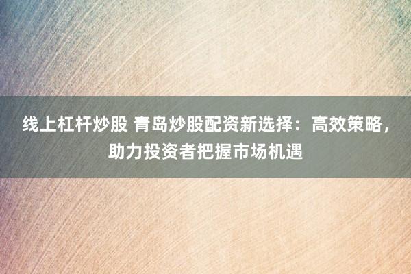 线上杠杆炒股 青岛炒股配资新选择：高效策略，助力投资者把握市场机遇