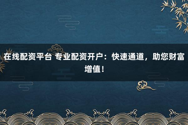 在线配资平台 专业配资开户：快速通道，助您财富增值！