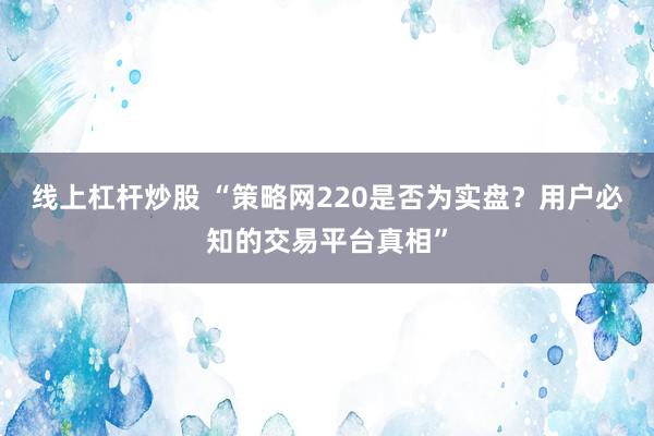 线上杠杆炒股 “策略网220是否为实盘？用户必知的交易平台真相”