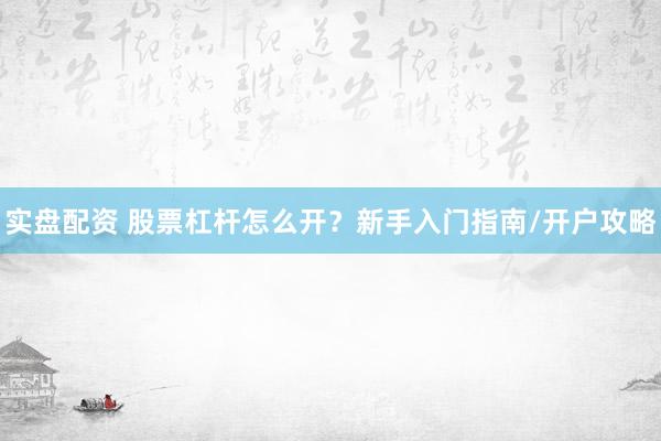 实盘配资 股票杠杆怎么开？新手入门指南/开户攻略