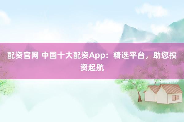 配资官网 中国十大配资App：精选平台，助您投资起航
