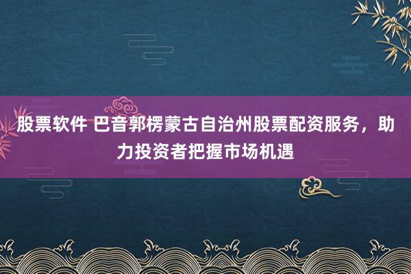 股票软件 巴音郭楞蒙古自治州股票配资服务，助力投资者把握市场机遇