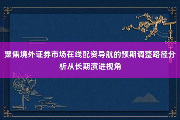 聚焦境外证券市场在线配资导航的预期调整路径分析从长期演进视角