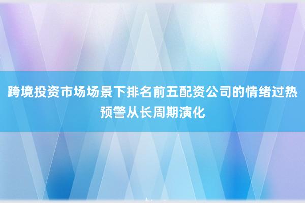 跨境投资市场场景下排名前五配资公司的情绪过热预警从长周期演化