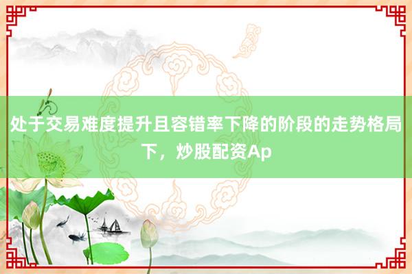 处于交易难度提升且容错率下降的阶段的走势格局下，炒股配资Ap