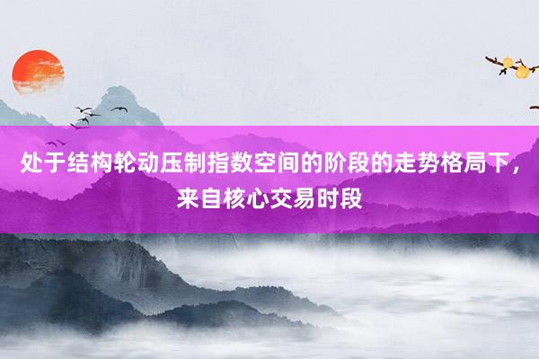 处于结构轮动压制指数空间的阶段的走势格局下，来自核心交易时段