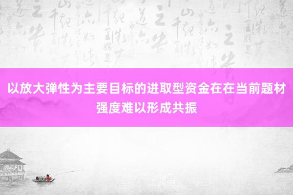 以放大弹性为主要目标的进取型资金在在当前题材强度难以形成共振