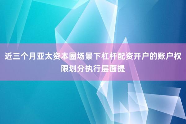 近三个月亚太资本圈场景下杠杆配资开户的账户权限划分执行层面提