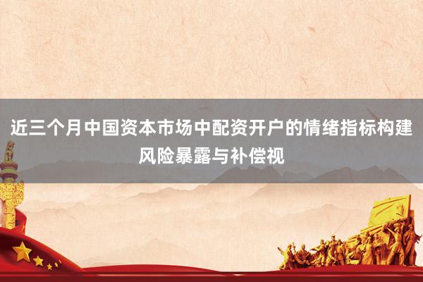 近三个月中国资本市场中配资开户的情绪指标构建风险暴露与补偿视