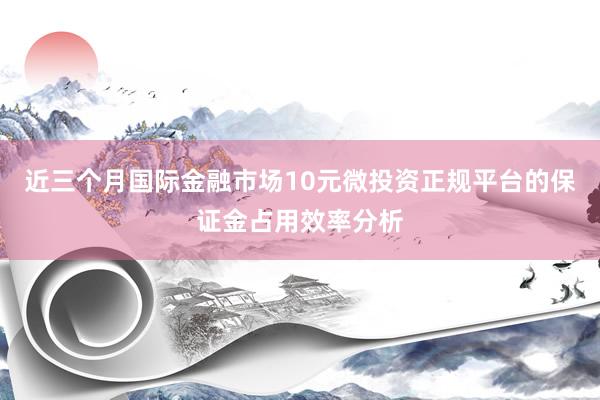 近三个月国际金融市场10元微投资正规平台的保证金占用效率分析