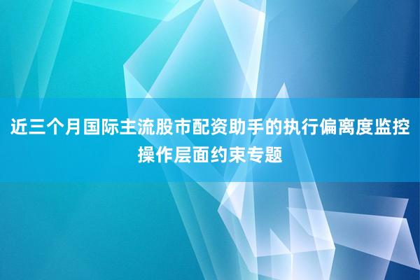 近三个月国际主流股市配资助手的执行偏离度监控操作层面约束专题