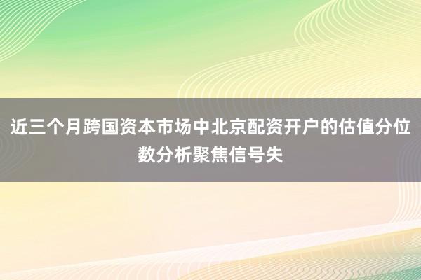 近三个月跨国资本市场中北京配资开户的估值分位数分析聚焦信号失