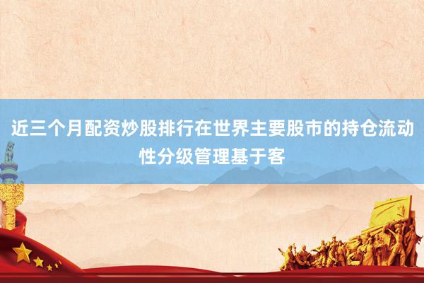 近三个月配资炒股排行在世界主要股市的持仓流动性分级管理基于客