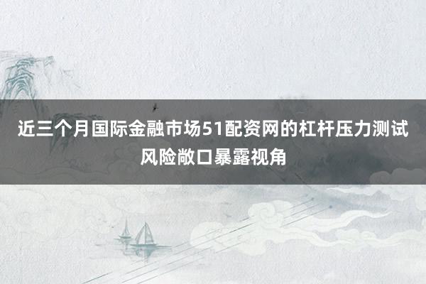 近三个月国际金融市场51配资网的杠杆压力测试风险敞口暴露视角