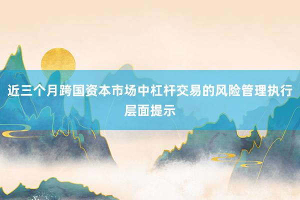 近三个月跨国资本市场中杠杆交易的风险管理执行层面提示