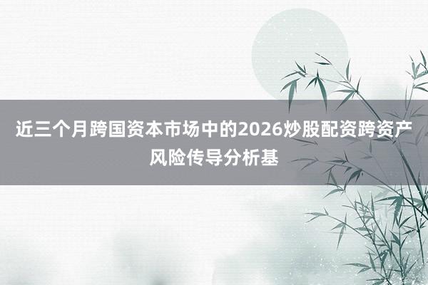 近三个月跨国资本市场中的2026炒股配资跨资产风险传导分析基