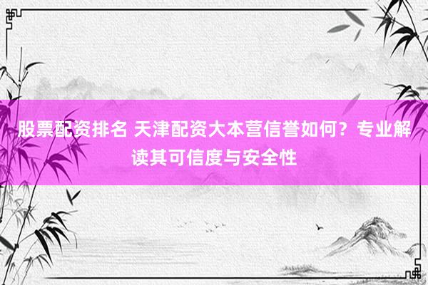 股票配资排名 天津配资大本营信誉如何？专业解读其可信度与安全性