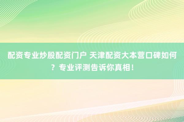 配资专业炒股配资门户 天津配资大本营口碑如何？专业评测告诉你真相！