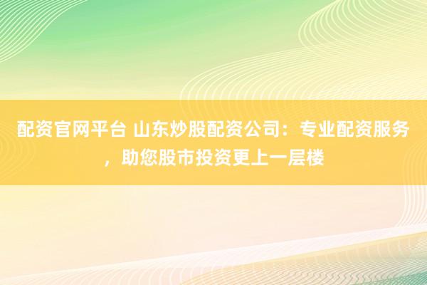 配资官网平台 山东炒股配资公司：专业配资服务，助您股市投资更上一层楼