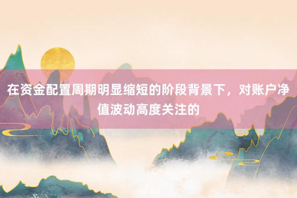 在资金配置周期明显缩短的阶段背景下，对账户净值波动高度关注的