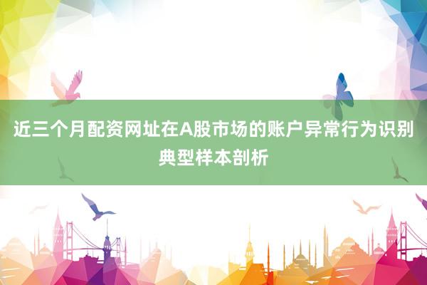 近三个月配资网址在A股市场的账户异常行为识别典型样本剖析