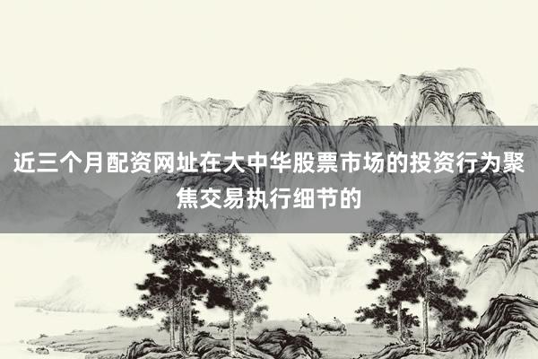 近三个月配资网址在大中华股票市场的投资行为聚焦交易执行细节的