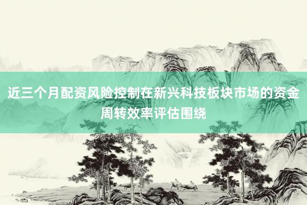 近三个月配资风险控制在新兴科技板块市场的资金周转效率评估围绕