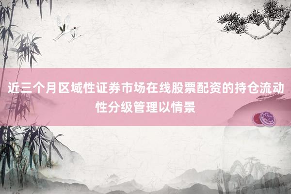 近三个月区域性证券市场在线股票配资的持仓流动性分级管理以情景