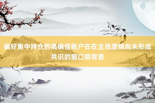 偏好集中持仓的高确信账户在在主线逻辑尚未形成共识的窗口期背景