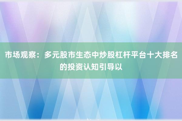 市场观察：多元股市生态中炒股杠杆平台十大排名的投资认知引导以