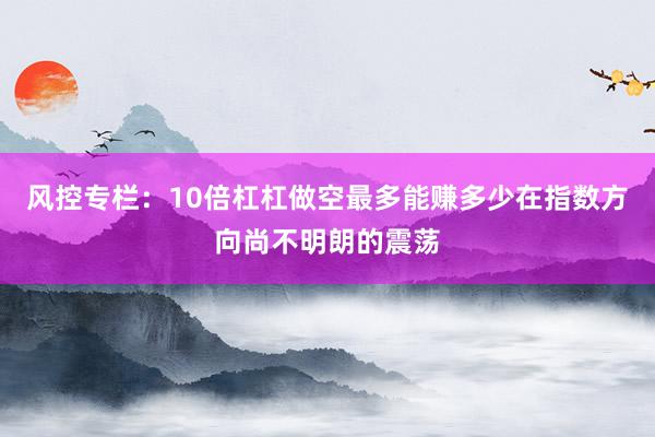 风控专栏：10倍杠杠做空最多能赚多少在指数方向尚不明朗的震荡