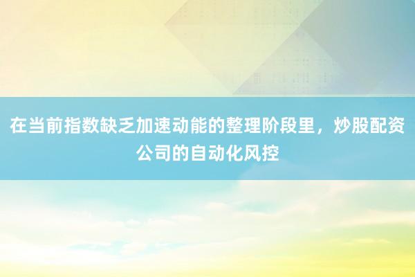 在当前指数缺乏加速动能的整理阶段里，炒股配资公司的自动化风控
