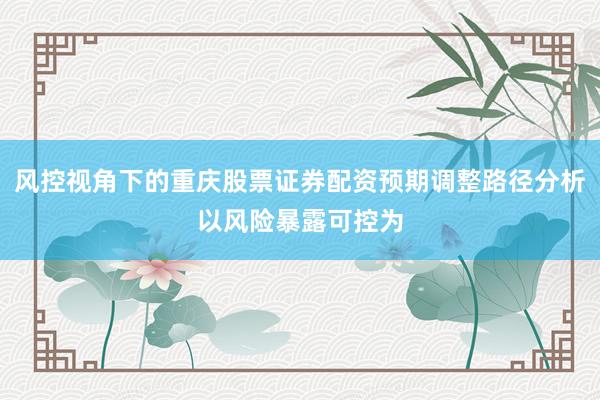 风控视角下的重庆股票证券配资预期调整路径分析以风险暴露可控为
