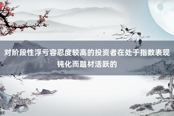 对阶段性浮亏容忍度较高的投资者在处于指数表现钝化而题材活跃的