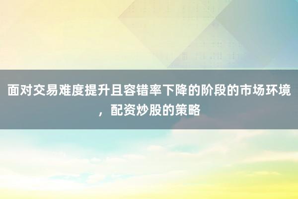 面对交易难度提升且容错率下降的阶段的市场环境，配资炒股的策略
