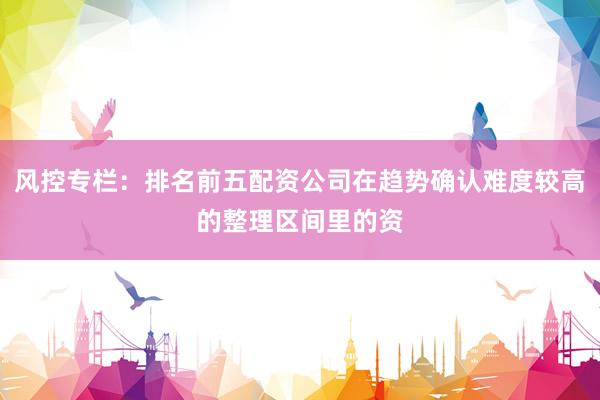 风控专栏：排名前五配资公司在趋势确认难度较高的整理区间里的资