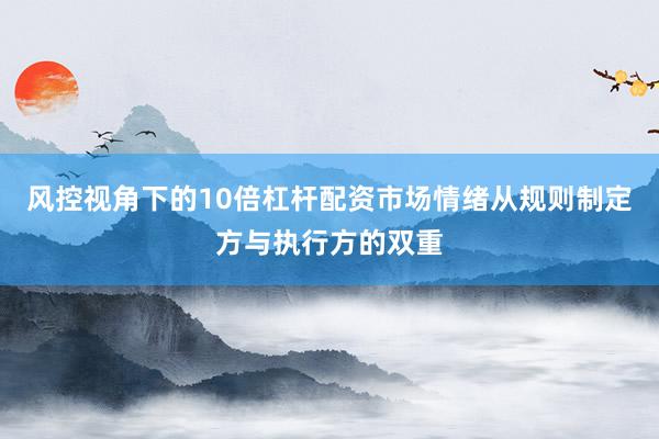 风控视角下的10倍杠杆配资市场情绪从规则制定方与执行方的双重