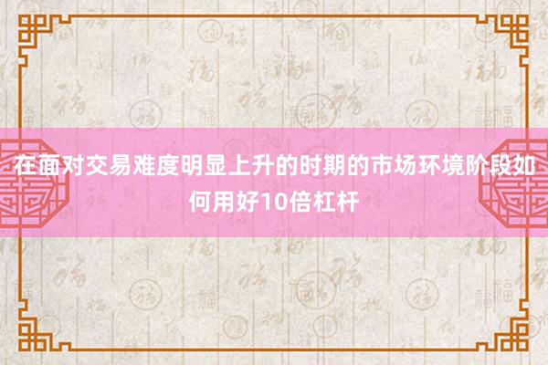 在面对交易难度明显上升的时期的市场环境阶段如何用好10倍杠杆