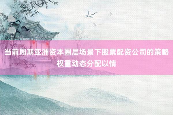 当前周期亚洲资本圈层场景下股票配资公司的策略权重动态分配以情
