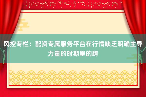 风控专栏：配资专属服务平台在行情缺乏明确主导力量的时期里的跨